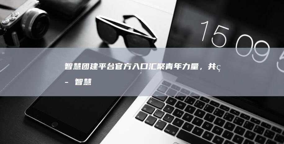 智慧团建平台官方入口：汇聚青年力量，共筑智慧团建未来