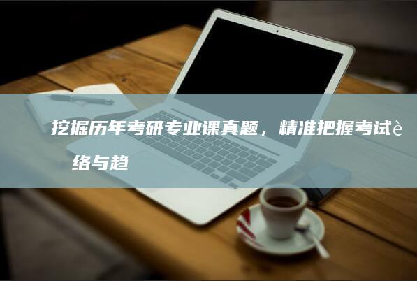 挖掘历年考研专业课真题，精准把握考试脉络与趋势